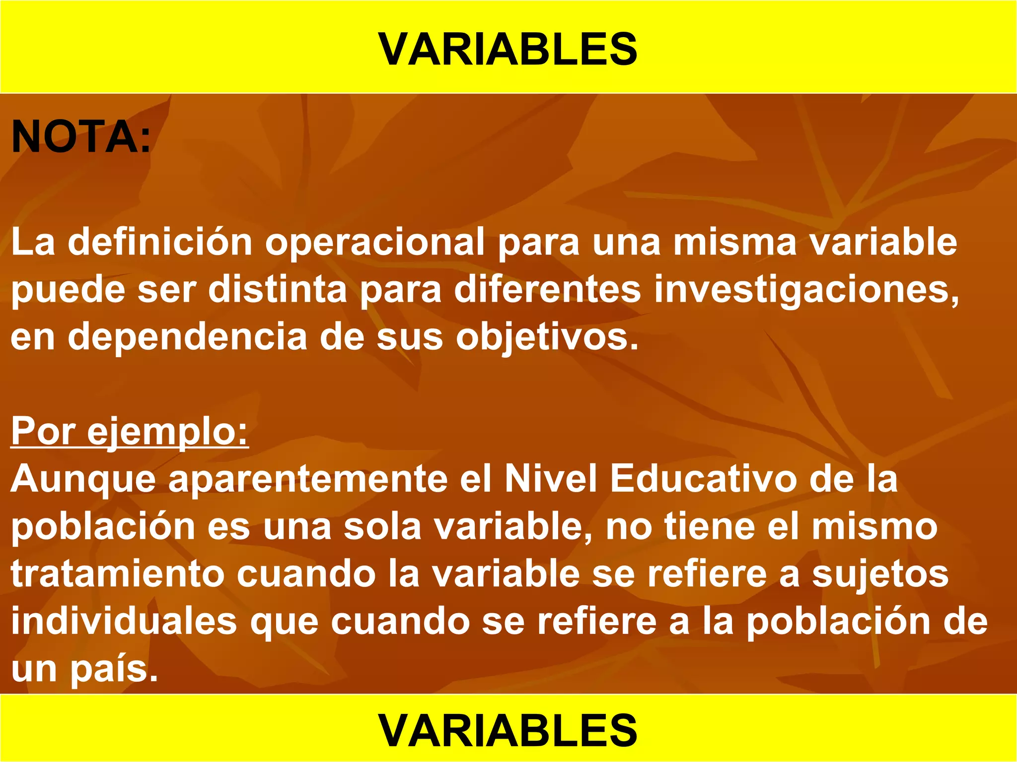 HIPOTESIS CIENTIFICA
VARIABLES
NOTA:
La definición operacional para una misma variable
puede ser distinta para diferentes investigaciones,
en dependencia de sus objetivos.
Por ejemplo:
Aunque aparentemente el Nivel Educativo de la
población es una sola variable, no tiene el mismo
tratamiento cuando la variable se refiere a sujetos
individuales que cuando se refiere a la población de
un país.
VARIABLES
 