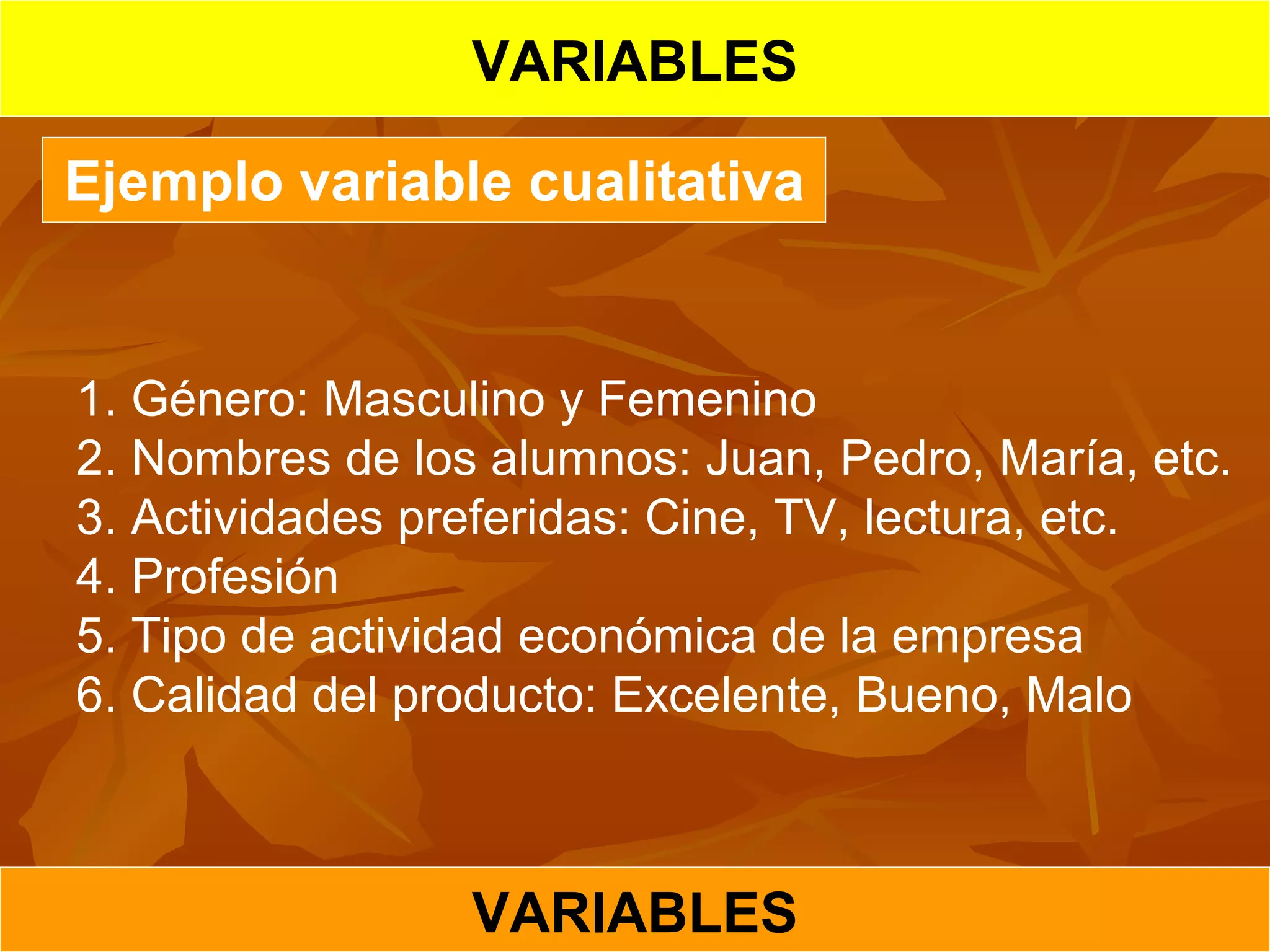 VARIABLES
VARIABLES
Ejemplo variable cualitativa
1. Género: Masculino y Femenino
2. Nombres de los alumnos: Juan, Pedro, María, etc.
3. Actividades preferidas: Cine, TV, lectura, etc.
4. Profesión
5. Tipo de actividad económica de la empresa
6. Calidad del producto: Excelente, Bueno, Malo
 