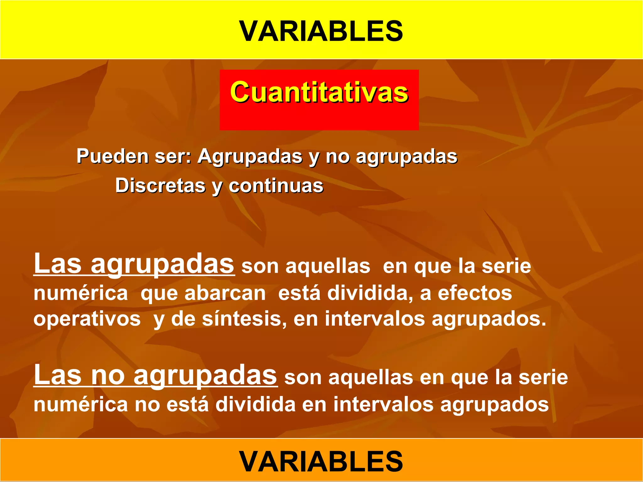 CuantitativasCuantitativas
Pueden ser: Agrupadas y no agrupadasPueden ser: Agrupadas y no agrupadas      
        Discretas y continuasDiscretas y continuas
Las agrupadas son aquellas en que la serie
numérica que abarcan está dividida, a efectos
operativos y de síntesis, en intervalos agrupados.
Las no agrupadas son aquellas en que la serie
numérica no está dividida en intervalos agrupados
VARIABLES
VARIABLES
 