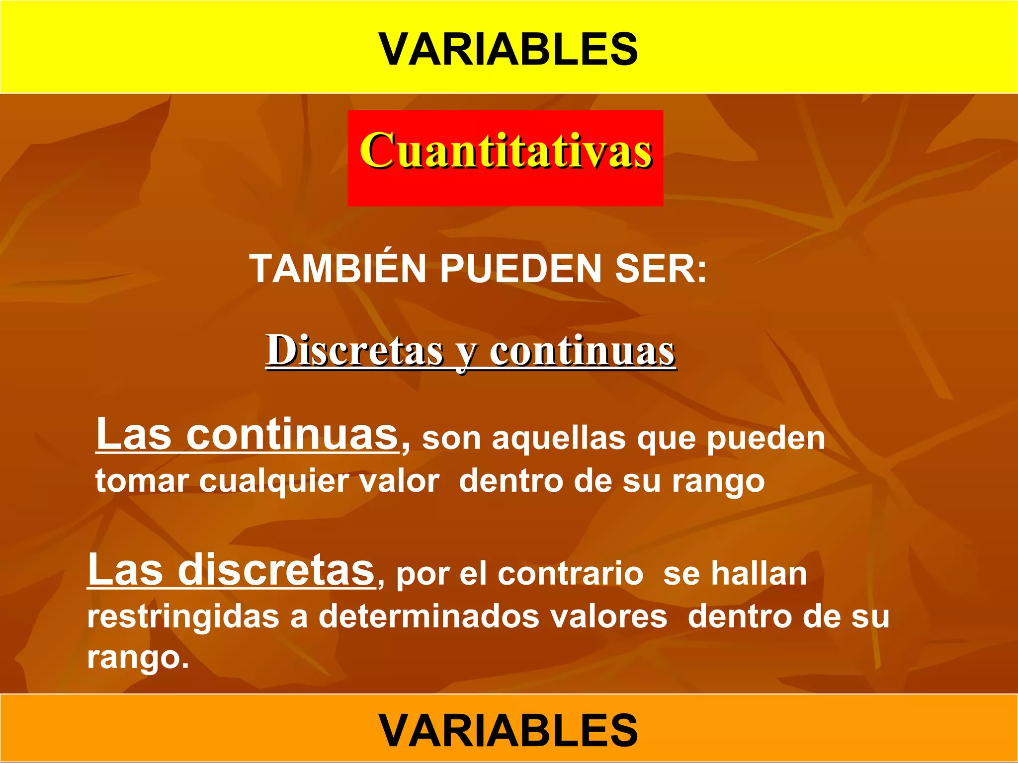 CuantitativasCuantitativas
Discretas y continuasDiscretas y continuas
Las continuas, son aquellas que pueden
tomar cualquier valor dentro de su rango
Las discretas, por el contrario se hallan
restringidas a determinados valores dentro de su
rango.
TAMBIÉN PUEDEN SER:
VARIABLES
VARIABLES
 
