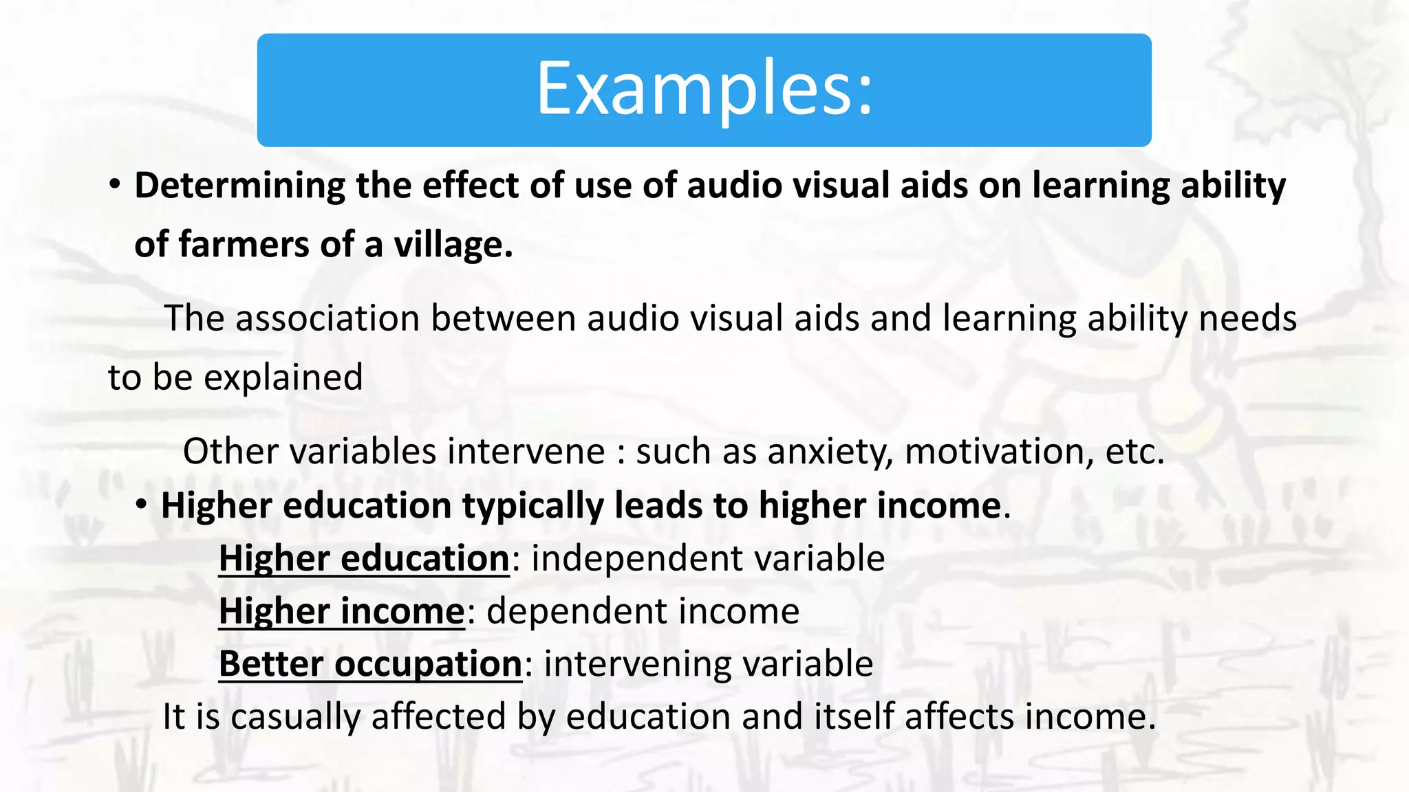 Examples:
• Determining the effect of use of audio visual aids on learning ability
of farmers of a village.
The association between audio visual aids and learning ability needs
to be explained
Other variables intervene : such as anxiety, motivation, etc.
• Higher education typically leads to higher income.
Higher education: independent variable
Higher income: dependent income
Better occupation: intervening variable
It is casually affected by education and itself affects income.
 