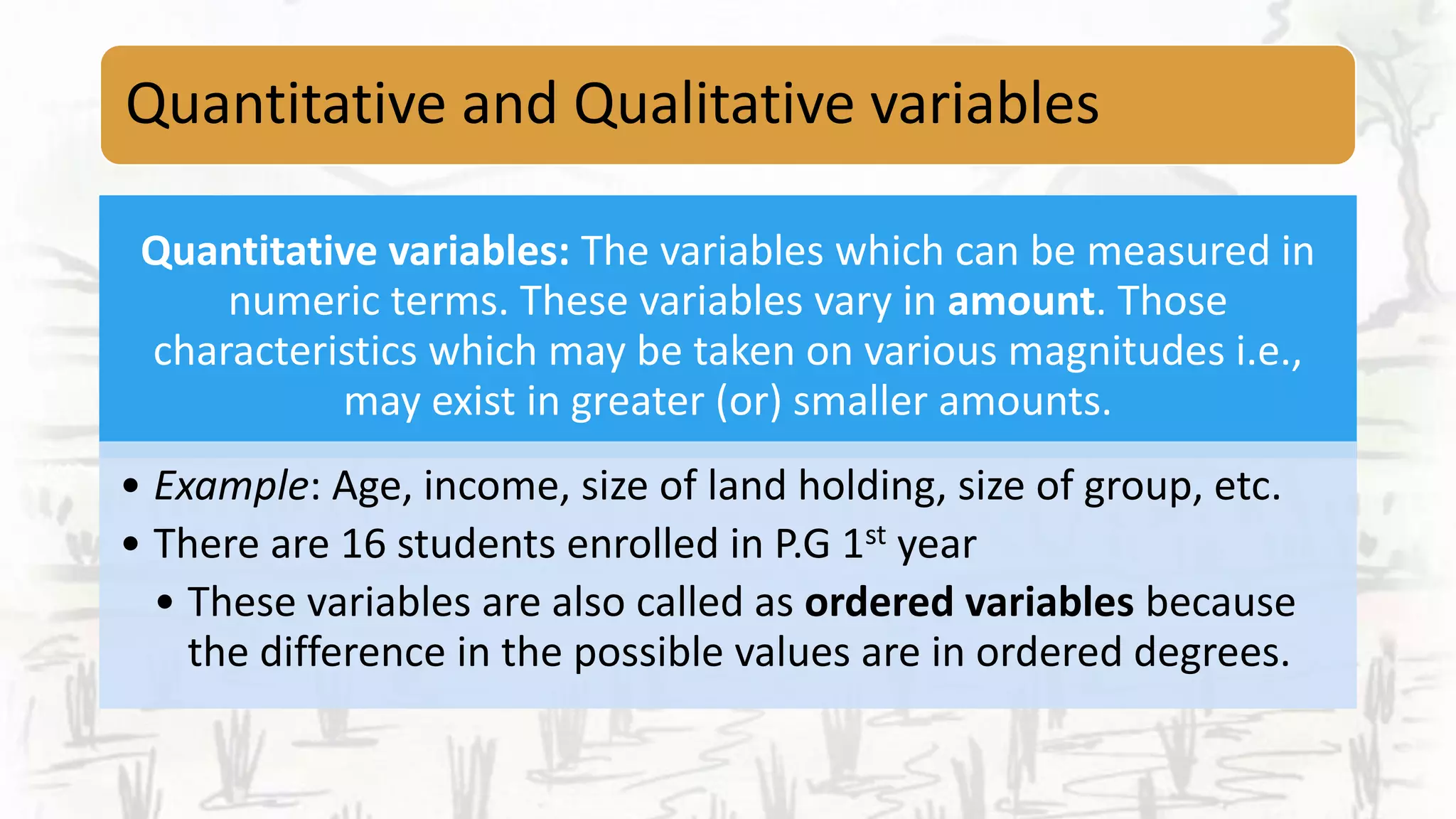Quantitative and Qualitative variables
Quantitative variables: The variables which can be measured in
numeric terms. These variables vary in amount. Those
characteristics which may be taken on various magnitudes i.e.,
may exist in greater (or) smaller amounts.
• Example: Age, income, size of land holding, size of group, etc.
• There are 16 students enrolled in P.G 1st year
• These variables are also called as ordered variables because
the difference in the possible values are in ordered degrees.
 