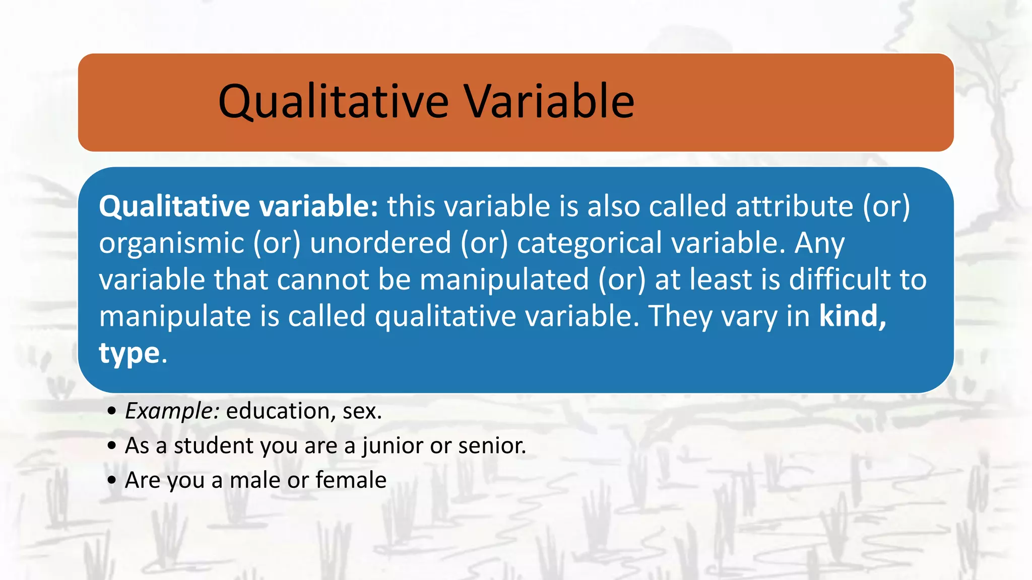 Qualitative Variable
Qualitative variable: this variable is also called attribute (or)
organismic (or) unordered (or) categorical variable. Any
variable that cannot be manipulated (or) at least is difficult to
manipulate is called qualitative variable. They vary in kind,
type.
• Example: education, sex.
• As a student you are a junior or senior.
• Are you a male or female
 