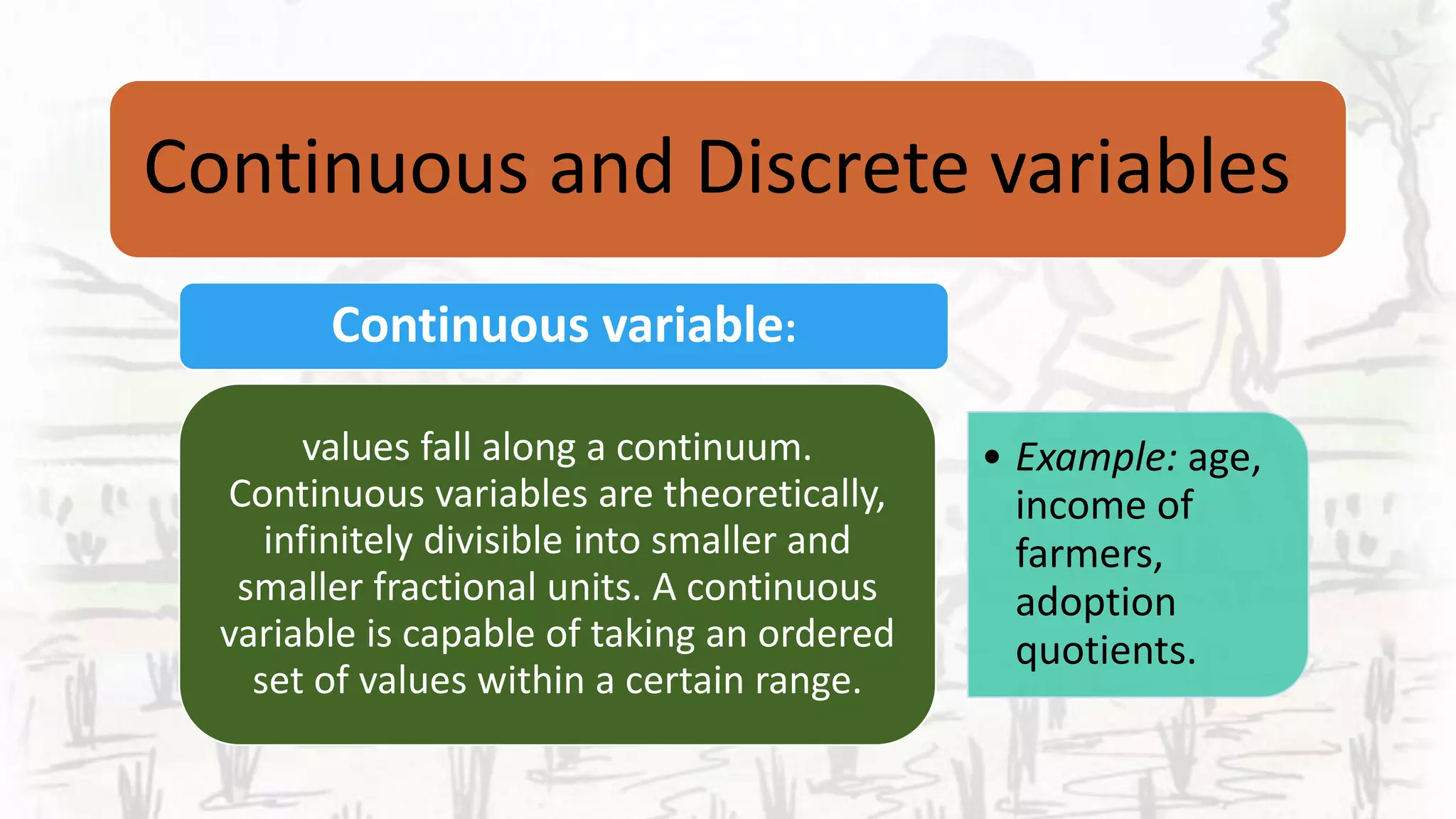 Continuous and Discrete variables
Continuous variable:
• Example: age,
income of
farmers,
adoption
quotients.
values fall along a continuum.
Continuous variables are theoretically,
infinitely divisible into smaller and
smaller fractional units. A continuous
variable is capable of taking an ordered
set of values within a certain range.
 