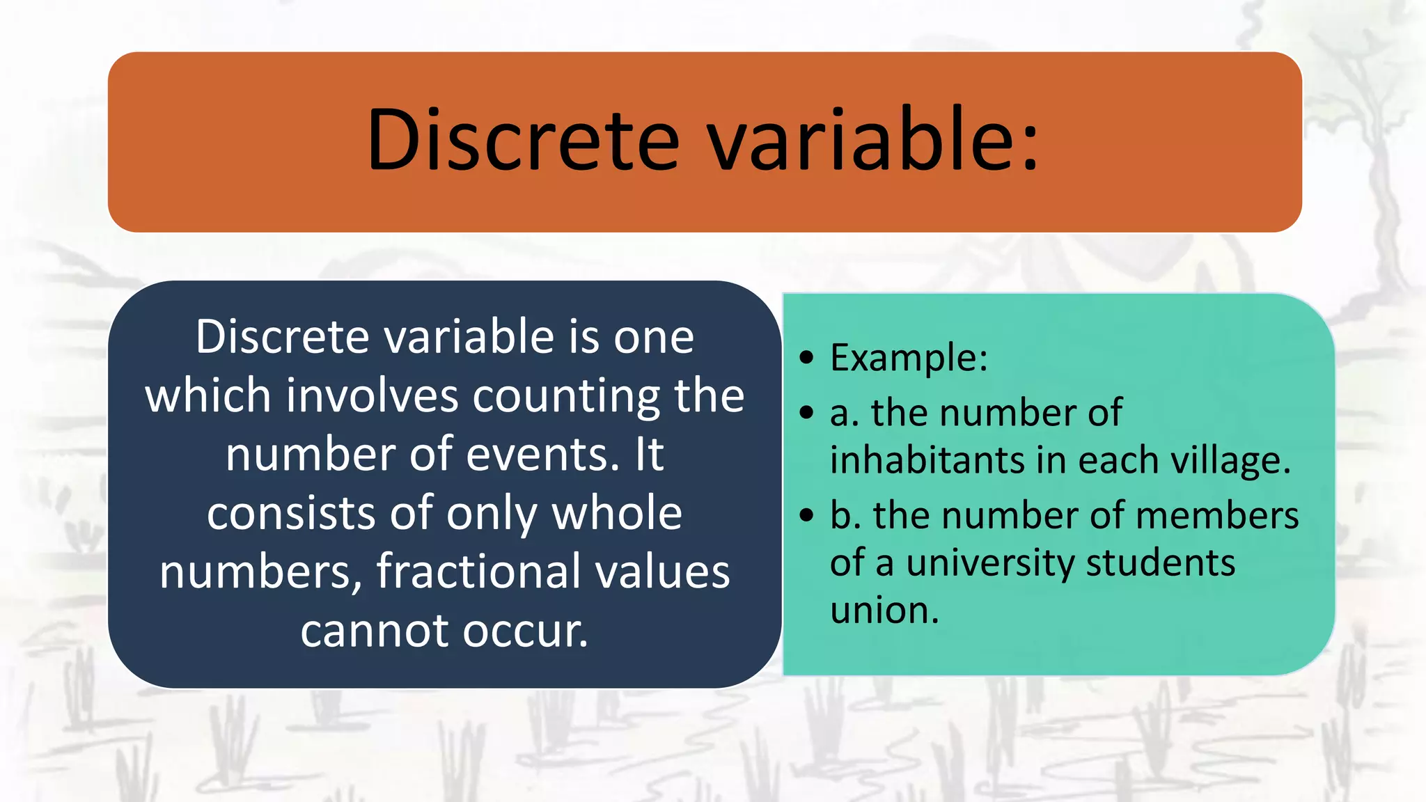 Discrete variable:
• Example:
• a. the number of
inhabitants in each village.
• b. the number of members
of a university students
union.
Discrete variable is one
which involves counting the
number of events. It
consists of only whole
numbers, fractional values
cannot occur.
 