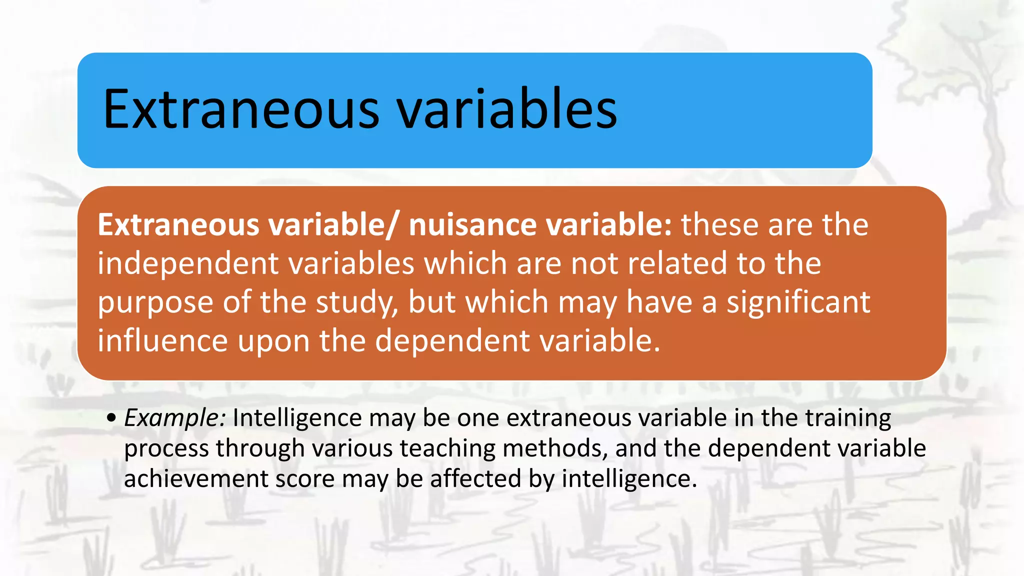Extraneous variables
Extraneous variable/ nuisance variable: these are the
independent variables which are not related to the
purpose of the study, but which may have a significant
influence upon the dependent variable.
• Example: Intelligence may be one extraneous variable in the training
process through various teaching methods, and the dependent variable
achievement score may be affected by intelligence.
 