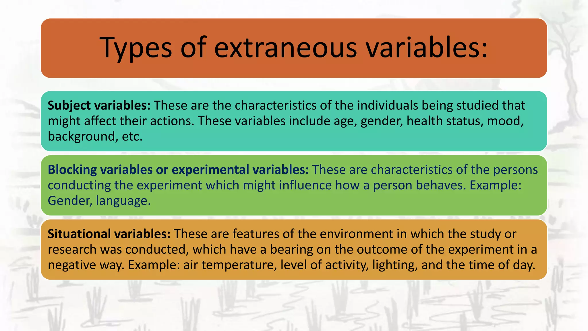 Types of extraneous variables:
Subject variables: These are the characteristics of the individuals being studied that
might affect their actions. These variables include age, gender, health status, mood,
background, etc.
Blocking variables or experimental variables: These are characteristics of the persons
conducting the experiment which might influence how a person behaves. Example:
Gender, language.
Situational variables: These are features of the environment in which the study or
research was conducted, which have a bearing on the outcome of the experiment in a
negative way. Example: air temperature, level of activity, lighting, and the time of day.
 
