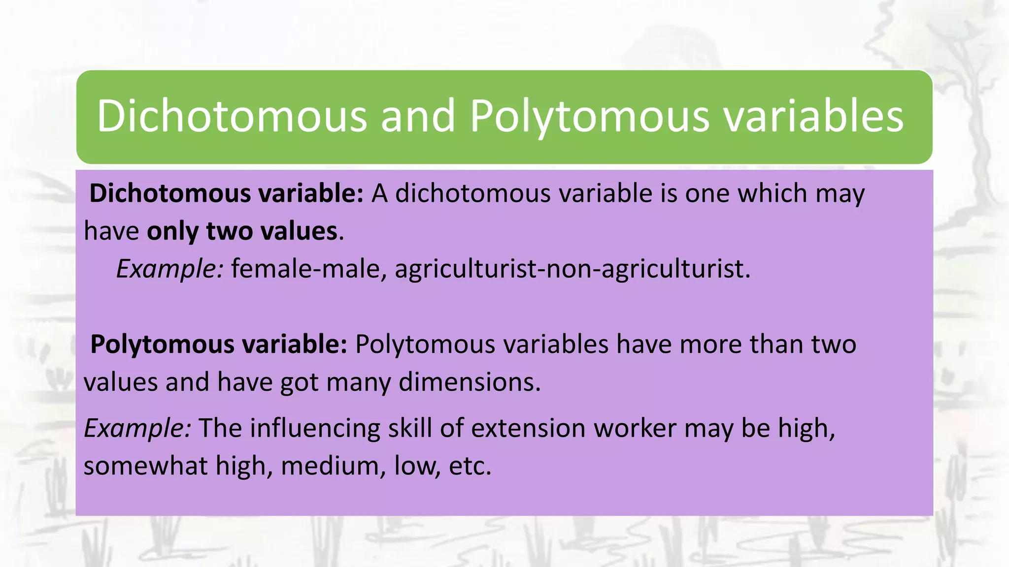 Dichotomous and Polytomous variables
Dichotomous variable: A dichotomous variable is one which may
have only two values.
Example: female-male, agriculturist-non-agriculturist.
Polytomous variable: Polytomous variables have more than two
values and have got many dimensions.
Example: The influencing skill of extension worker may be high,
somewhat high, medium, low, etc.
 