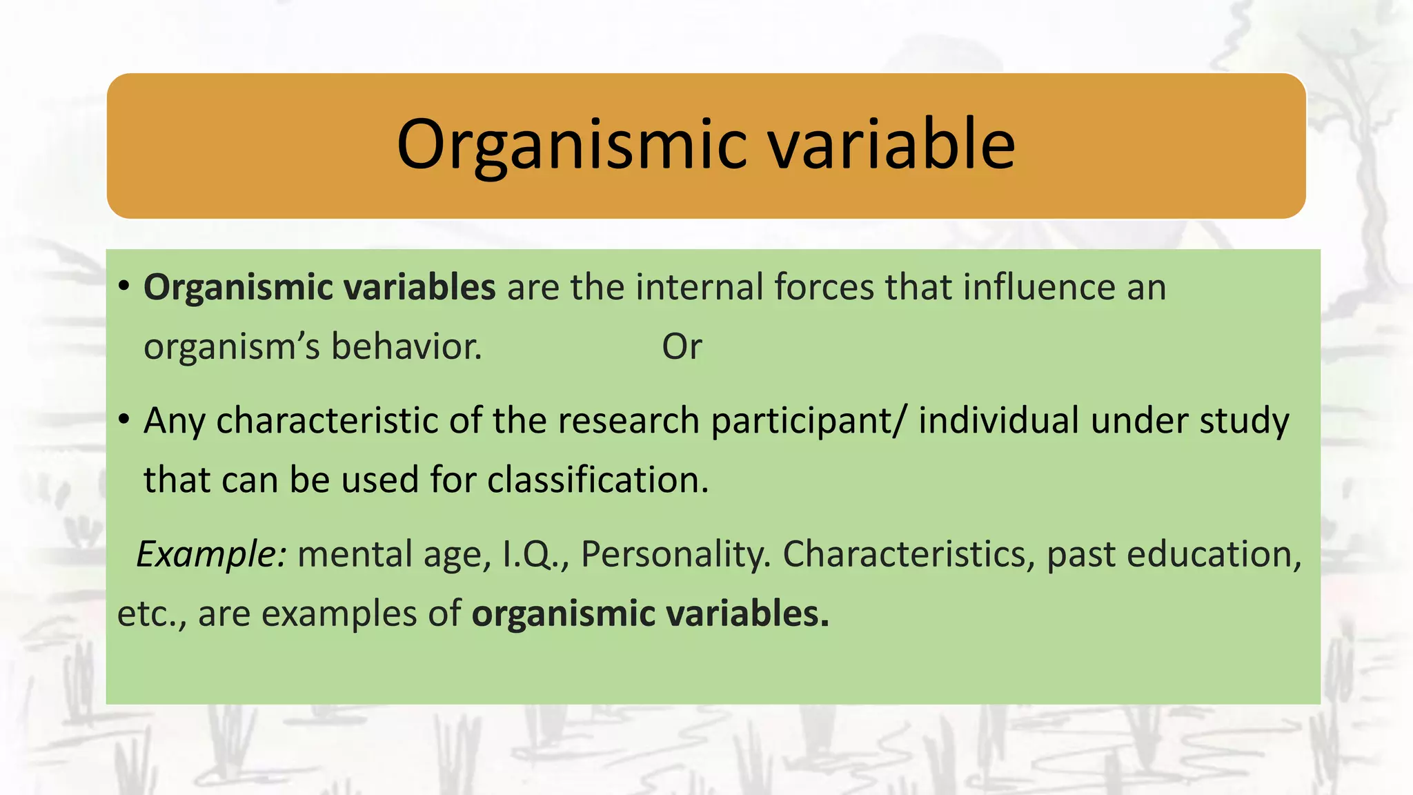 Organismic variable
• Organismic variables are the internal forces that influence an
organism’s behavior. Or
• Any characteristic of the research participant/ individual under study
that can be used for classification.
Example: mental age, I.Q., Personality. Characteristics, past education,
etc., are examples of organismic variables.
 