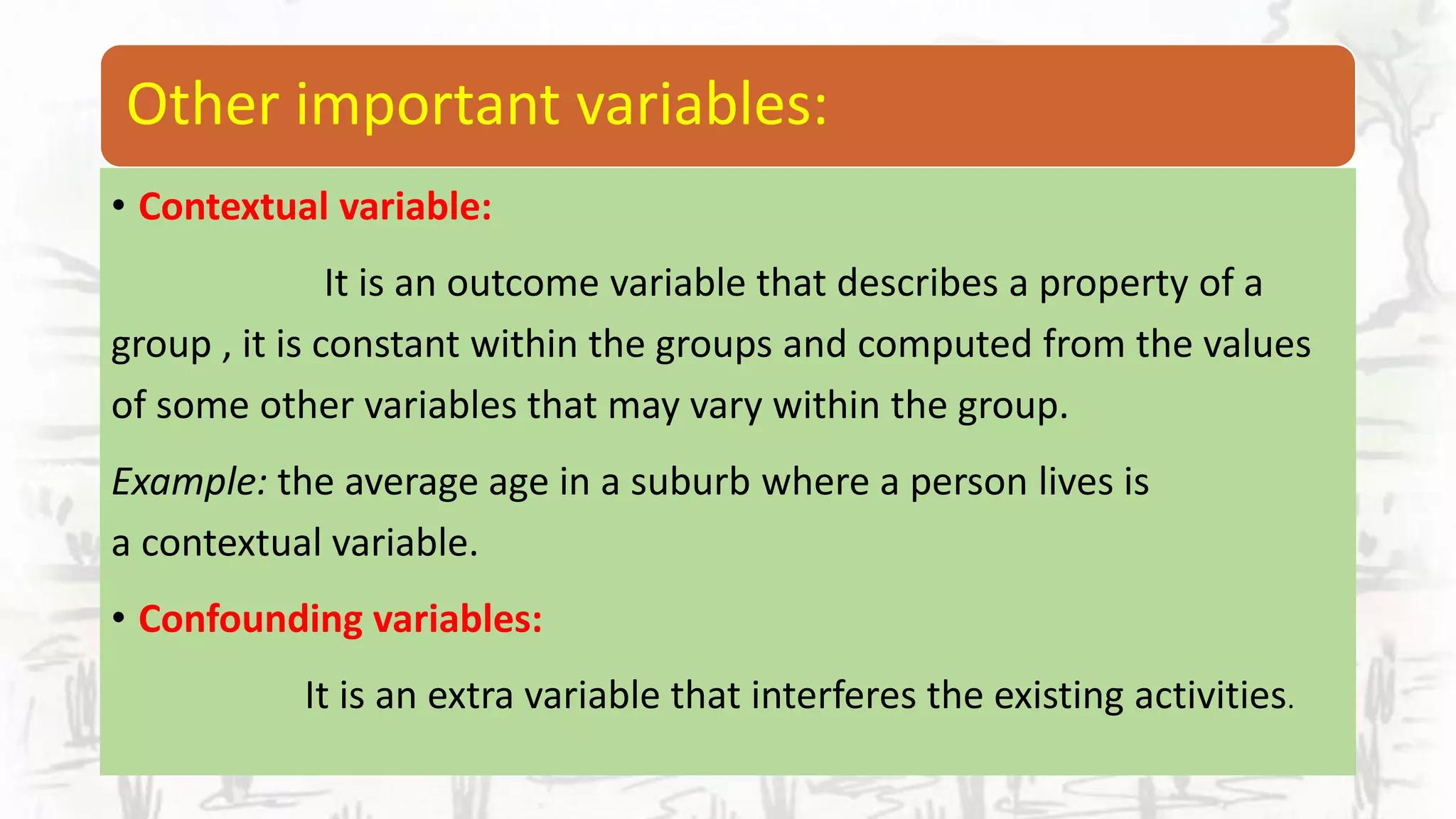 Other important variables:
• Contextual variable:
It is an outcome variable that describes a property of a
group , it is constant within the groups and computed from the values
of some other variables that may vary within the group.
Example: the average age in a suburb where a person lives is
a contextual variable.
• Confounding variables:
It is an extra variable that interferes the existing activities.
 