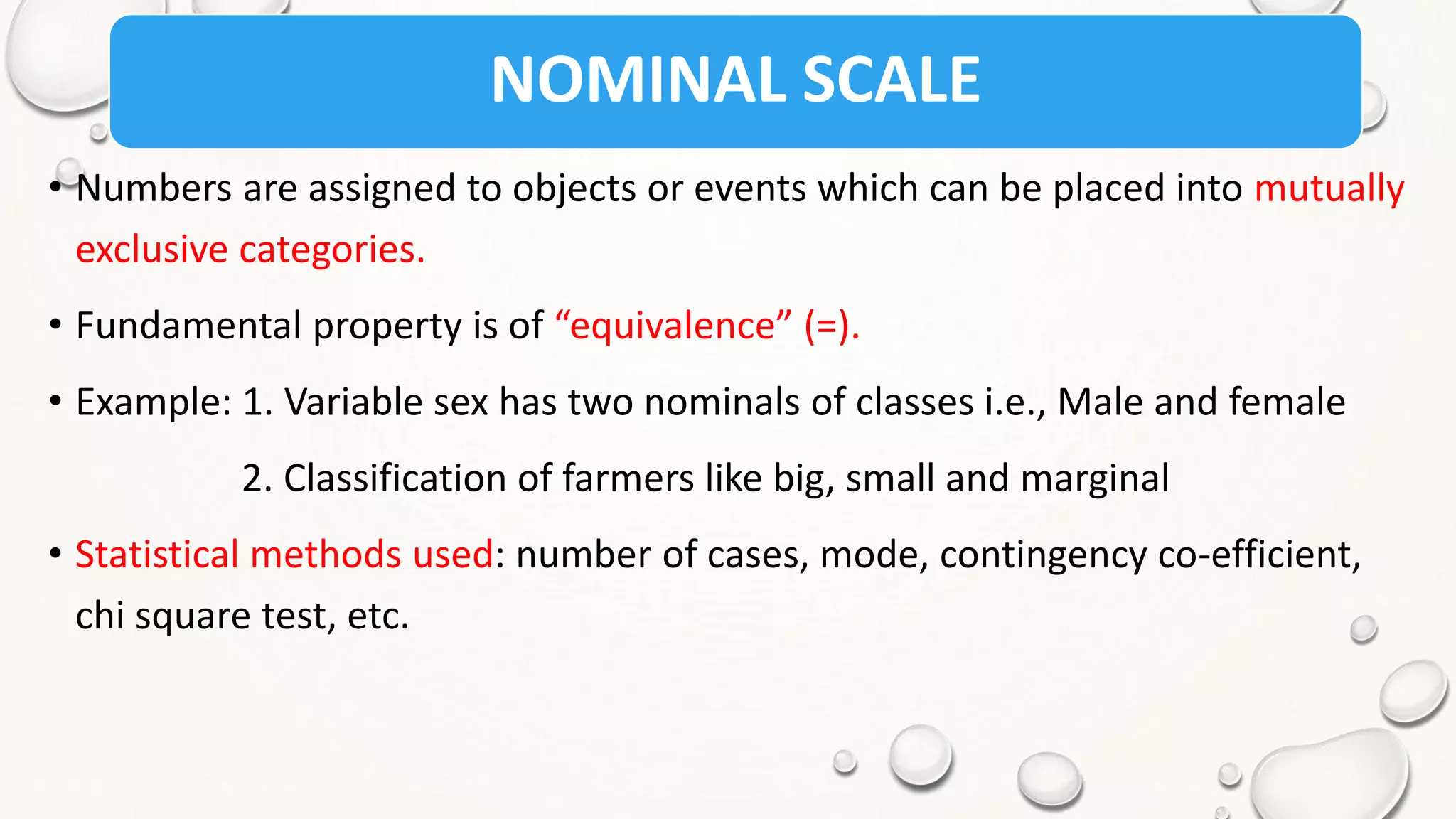 NOMINAL SCALE
• Numbers are assigned to objects or events which can be placed into mutually
exclusive categories.
• Fundamental property is of “equivalence” (=).
• Example: 1. Variable sex has two nominals of classes i.e., Male and female
2. Classification of farmers like big, small and marginal
• Statistical methods used: number of cases, mode, contingency co-efficient,
chi square test, etc.
 