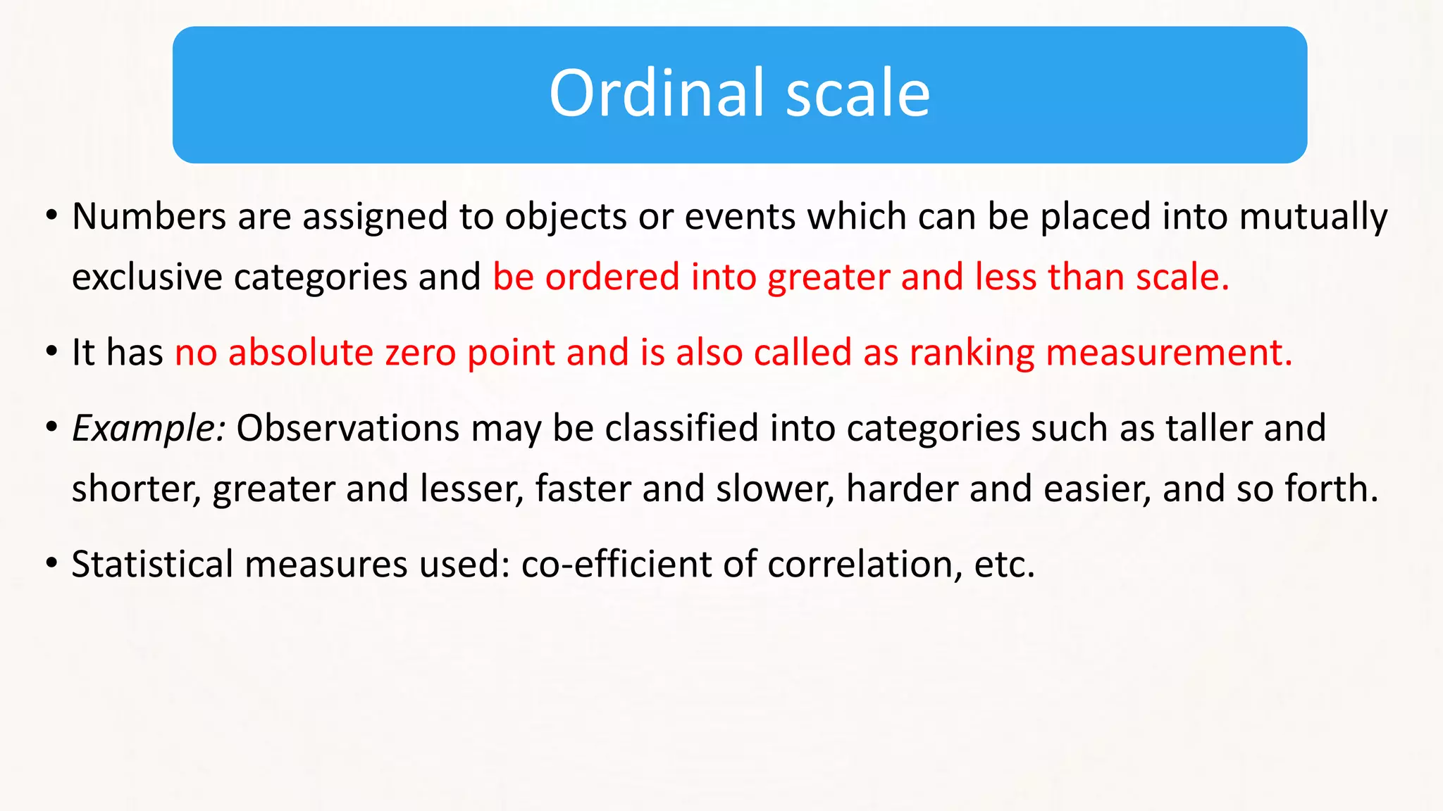 Ordinal scale
• Numbers are assigned to objects or events which can be placed into mutually
exclusive categories and be ordered into greater and less than scale.
• It has no absolute zero point and is also called as ranking measurement.
• Example: Observations may be classified into categories such as taller and
shorter, greater and lesser, faster and slower, harder and easier, and so forth.
• Statistical measures used: co-efficient of correlation, etc.
 