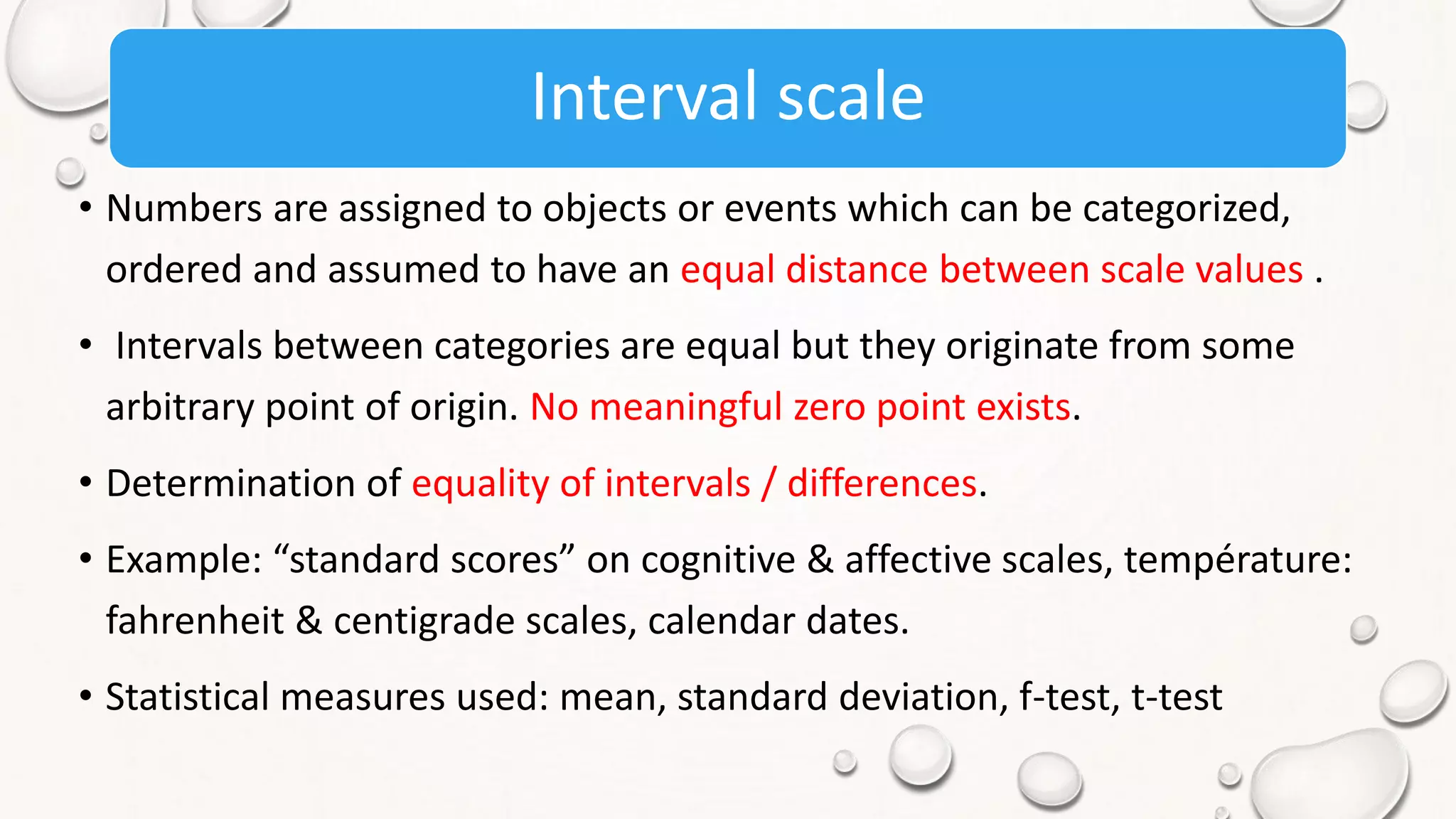Interval scale
• Numbers are assigned to objects or events which can be categorized,
ordered and assumed to have an equal distance between scale values .
• Intervals between categories are equal but they originate from some
arbitrary point of origin. No meaningful zero point exists.
• Determination of equality of intervals / differences.
• Example: “standard scores” on cognitive & affective scales, température:
fahrenheit & centigrade scales, calendar dates.
• Statistical measures used: mean, standard deviation, f-test, t-test
 