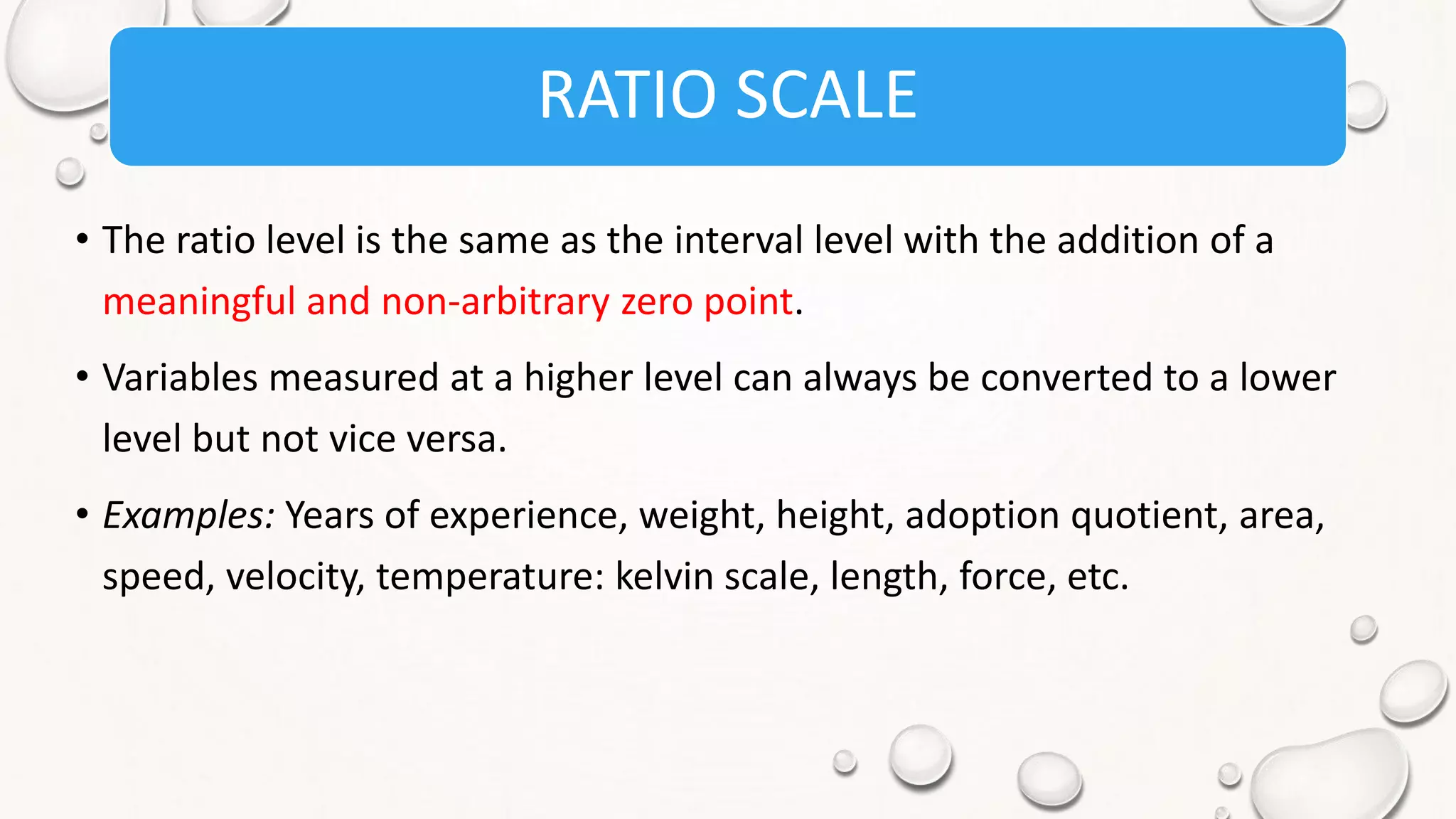 RATIO SCALE
• The ratio level is the same as the interval level with the addition of a
meaningful and non-arbitrary zero point.
• Variables measured at a higher level can always be converted to a lower
level but not vice versa.
• Examples: Years of experience, weight, height, adoption quotient, area,
speed, velocity, temperature: kelvin scale, length, force, etc.
 