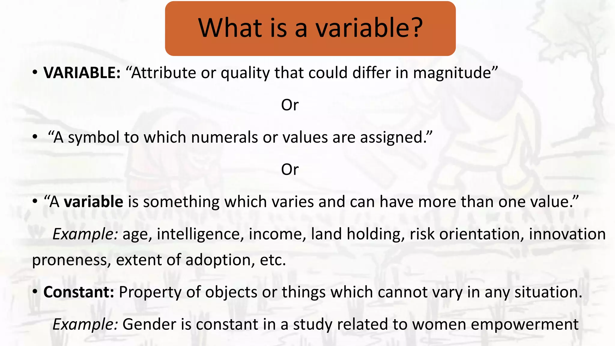What is a variable?
• VARIABLE: “Attribute or quality that could differ in magnitude”
Or
• “A symbol to which numerals or values are assigned.”
Or
• “A variable is something which varies and can have more than one value.”
Example: age, intelligence, income, land holding, risk orientation, innovation
proneness, extent of adoption, etc.
• Constant: Property of objects or things which cannot vary in any situation.
Example: Gender is constant in a study related to women empowerment
 