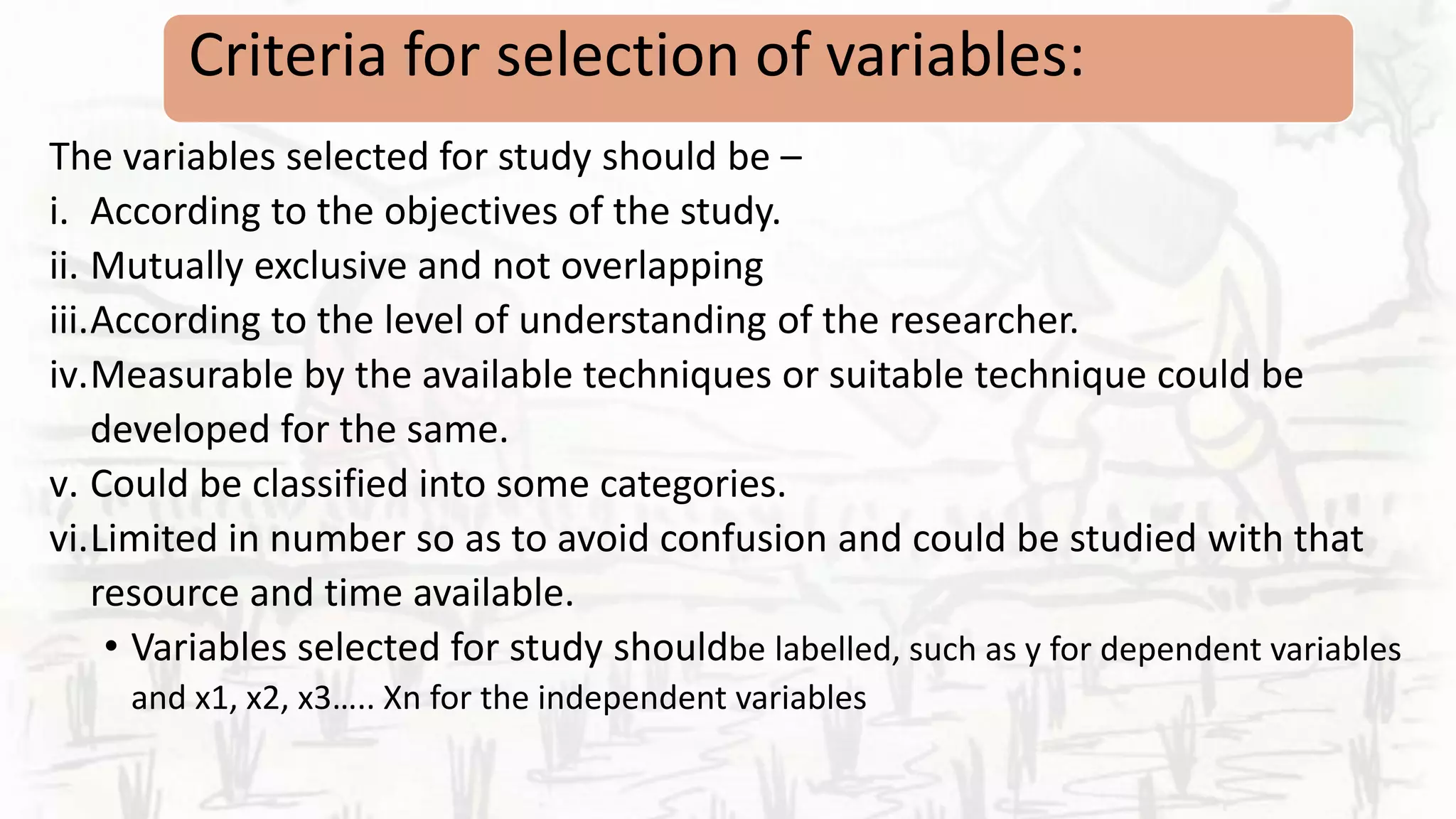 Criteria for selection of variables:
The variables selected for study should be –
i. According to the objectives of the study.
ii. Mutually exclusive and not overlapping
iii.According to the level of understanding of the researcher.
iv.Measurable by the available techniques or suitable technique could be
developed for the same.
v. Could be classified into some categories.
vi.Limited in number so as to avoid confusion and could be studied with that
resource and time available.
• Variables selected for study shouldbe labelled, such as y for dependent variables
and x1, x2, x3….. Xn for the independent variables
 