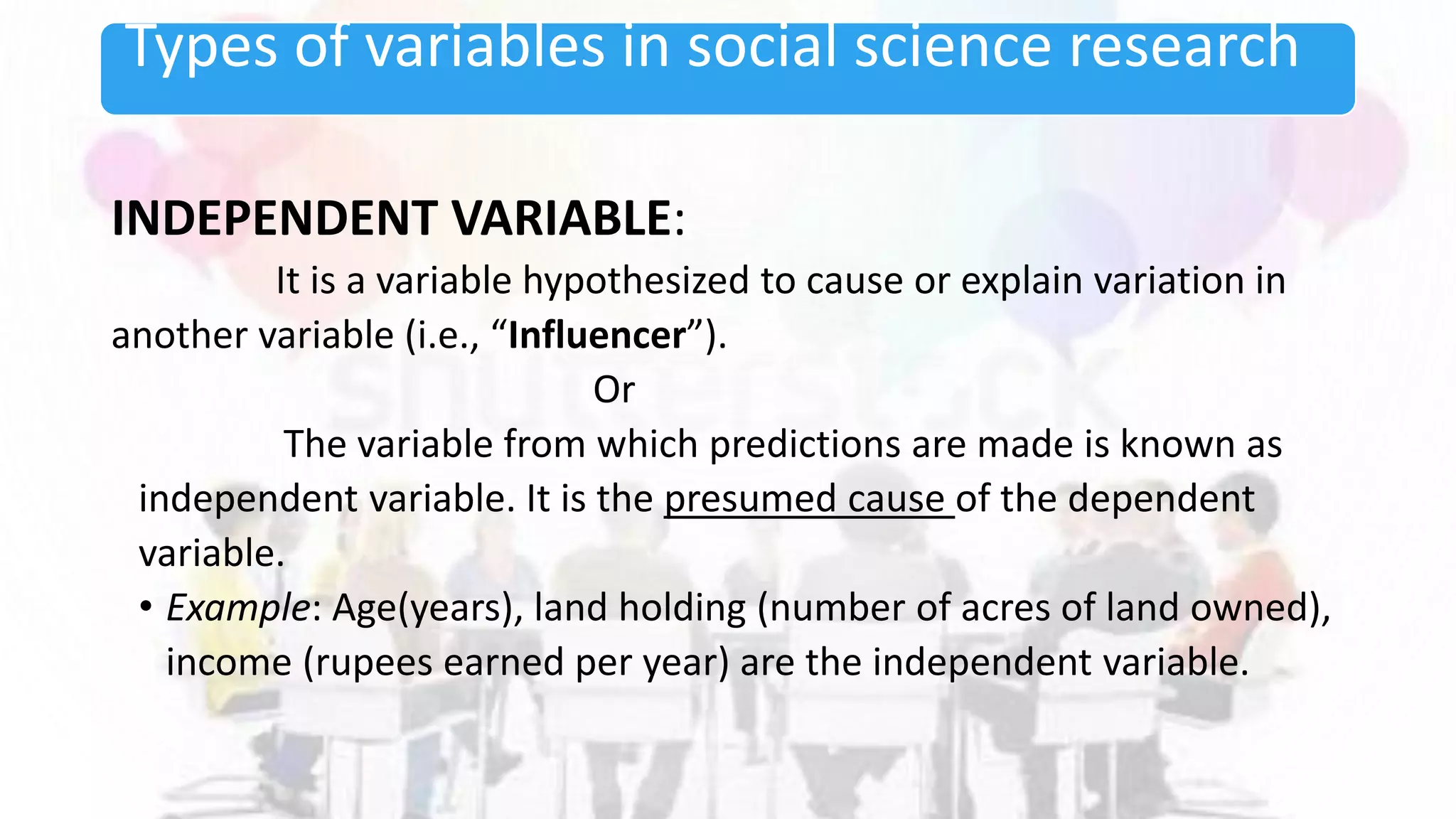 Types of variables in social science research
INDEPENDENT VARIABLE:
It is a variable hypothesized to cause or explain variation in
another variable (i.e., “Influencer”).
Or
The variable from which predictions are made is known as
independent variable. It is the presumed cause of the dependent
variable.
• Example: Age(years), land holding (number of acres of land owned),
income (rupees earned per year) are the independent variable.
 
