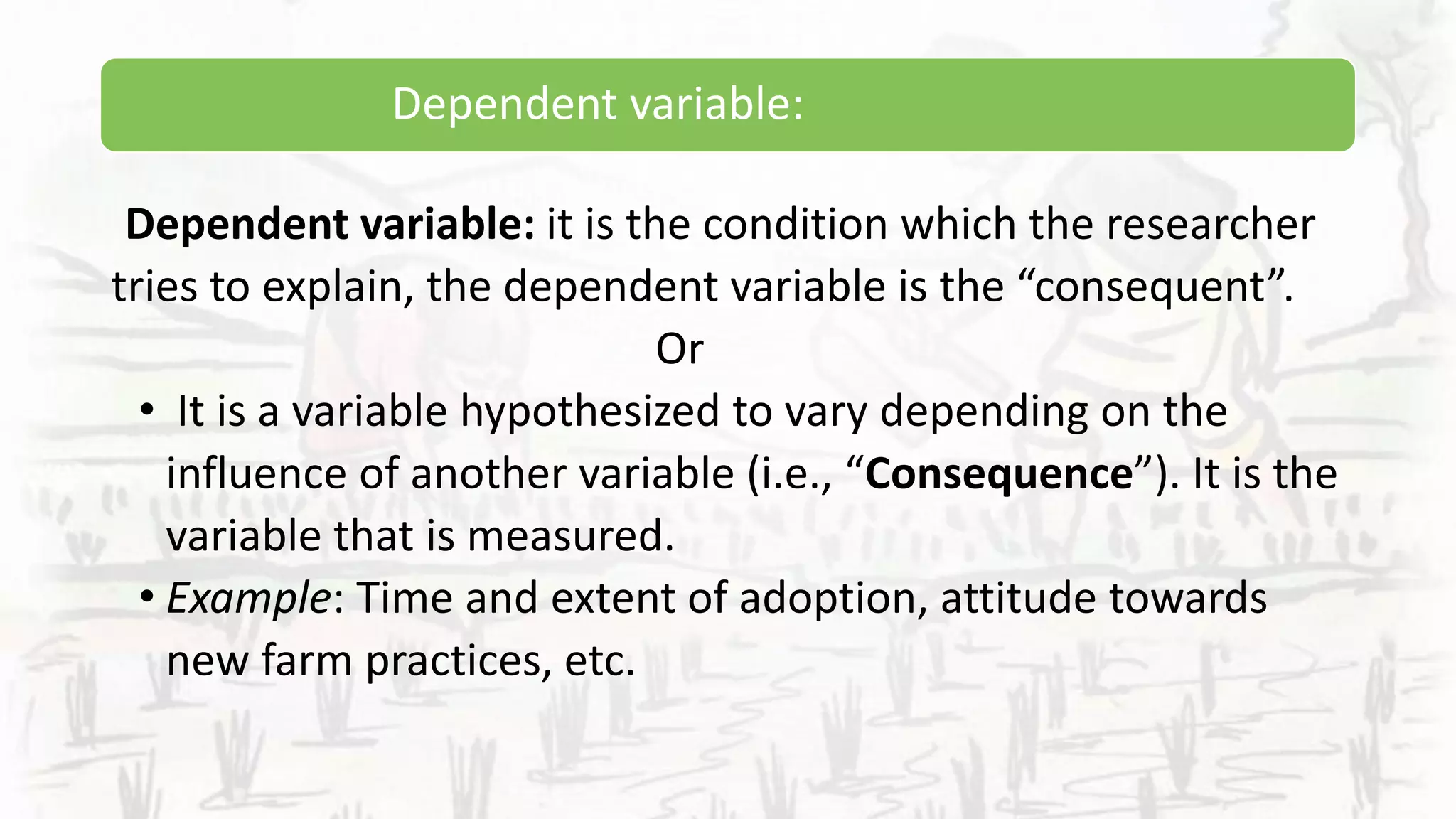 Dependent variable:
Dependent variable: it is the condition which the researcher
tries to explain, the dependent variable is the “consequent”.
Or
• It is a variable hypothesized to vary depending on the
influence of another variable (i.e., “Consequence”). It is the
variable that is measured.
• Example: Time and extent of adoption, attitude towards
new farm practices, etc.
 