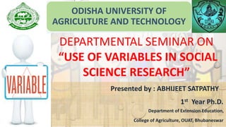 ODISHA UNIVERSITY OF
AGRICULTURE AND TECHNOLOGY
Presented by : ABHIJEET SATPATHY
1st Year Ph.D.
Department of Extension Education,
College of Agriculture, OUAT, Bhubaneswar
DEPARTMENTAL SEMINAR ON
“USE OF VARIABLES IN SOCIAL
SCIENCE RESEARCH”
 
