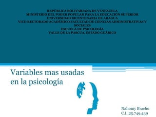 Variables mas usadas
en la psicología
REPÚBLICA BOLIVARIANA DE VENEZUELA
MINISTERIO DEL PODER POPULAR PARA LA EDUCACIÓN SUPERIOR
UNIVERSIDAD BICENTENARIA DE ARAGUA
VICE-RECTORADO ACADÉMICO FACULTAD DE CIENCIAS ADMINISTRATIVAS Y
SOCIALES
ESCUELA DE PSICOLOGÍA
VALLE DE LA PASCUA, ESTADO GUÁRICO
Nahomy Bracho
C.I.:25.749.439
 