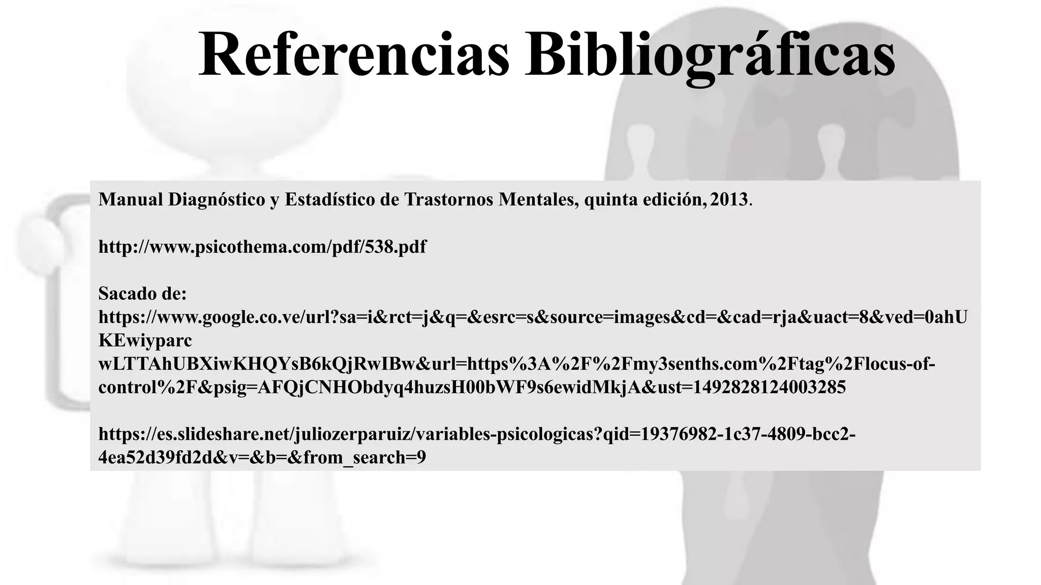 Referencias Bibliográficas
Manual Diagnóstico y Estadístico de Trastornos Mentales, quinta edición,2013.
http://www.psicothema.com/pdf/538.pdf
Sacado de:
https://www.google.co.ve/url?sa=i&rct=j&q=&esrc=s&source=images&cd=&cad=rja&uact=8&ved=0ahU
KEwiyparc
wLTTAhUBXiwKHQYsB6kQjRwIBw&url=https%3A%2F%2Fmy3senths.com%2Ftag%2Flocus-of-
control%2F&psig=AFQjCNHObdyq4huzsH00bWF9s6ewidMkjA&ust=1492828124003285
https://es.slideshare.net/juliozerparuiz/variables-psicologicas?qid=19376982-1c37-4809-bcc2-
4ea52d39fd2d&v=&b=&from_search=9
 