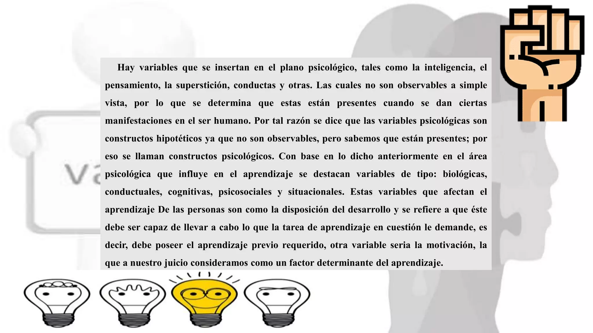 Hay variables que se insertan en el plano psicológico, tales como la inteligencia, el
pensamiento, la superstición, conductas y otras. Las cuales no son observables a simple
vista, por lo que se determina que estas están presentes cuando se dan ciertas
manifestaciones en el ser humano. Por tal razón se dice que las variables psicológicas son
constructos hipotéticos ya que no son observables, pero sabemos que están presentes; por
eso se llaman constructos psicológicos. Con base en lo dicho anteriormente en el área
psicológica que influye en el aprendizaje se destacan variables de tipo: biológicas,
conductuales, cognitivas, psicosociales y situacionales. Estas variables que afectan el
aprendizaje De las personas son como la disposición del desarrollo y se refiere a que éste
debe ser capaz de llevar a cabo lo que la tarea de aprendizaje en cuestión le demande, es
decir, debe poseer el aprendizaje previo requerido, otra variable seria la motivación, la
que a nuestro juicio consideramos como un factor determinante del aprendizaje.
 