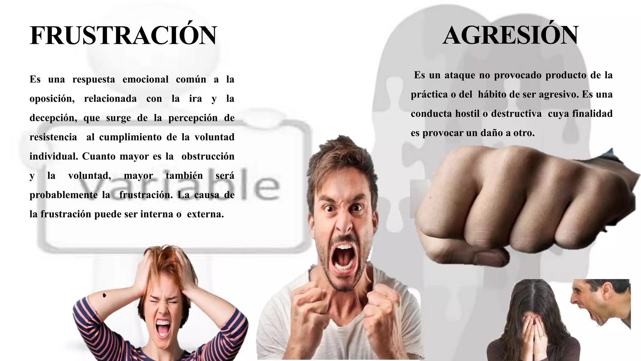 FRUSTRACIÓN
Es una respuesta emocional común a la
oposición, relacionada con la ira y la
decepción, que surge de la percepción de
resistencia al cumplimiento de la voluntad
individual. Cuanto mayor es la obstrucción
y la voluntad, mayor también será
probablemente la frustración. La causa de
la frustración puede ser interna o externa.
AGRESIÓN
Es un ataque no provocado producto de la
práctica o del hábito de ser agresivo. Es una
conducta hostil o destructiva cuya finalidad
es provocar un daño a otro.
 