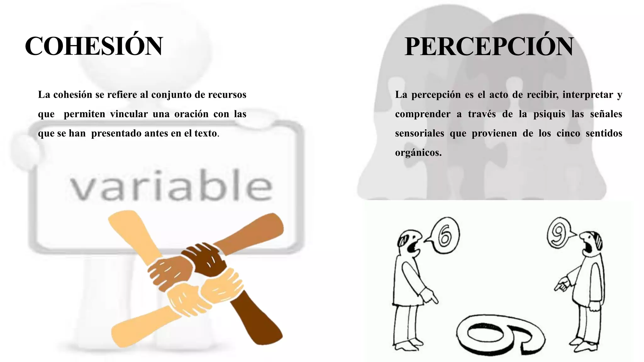 COHESIÓN
La cohesión se refiere al conjunto de recursos
que permiten vincular una oración con las
que se han presentado antes en el texto.
PERCEPCIÓN
La percepción es el acto de recibir, interpretar y
comprender a través de la psiquis las señales
sensoriales que provienen de los cinco sentidos
orgánicos.
 