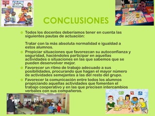 CONCLUSIONES
   Todos los docentes deberíamos tener en cuenta las
    siguientes pautas de actuación:
    Tratar con la más absoluta normalidad e igualdad a
    estos alumnos.
   Propiciar situaciones que favorezcan su autoconfianza y
    seguridad, haciéndoles participar en aquellas
    actividades o situaciones en las que sabemos que se
    pueden desenvolver mejor.
   Favorecer un ritmo de trabajo adecuado a sus
    posibilidades, procurando que hagan el mayor número
    de actividades semejantes a las del resto del grupo.
   Favorecer la comunicación entre todos los alumnos
    propiciando aquellas actividades que fomenten el
    trabajo cooperativo y en las que precisen intercambios
    verbales con sus compañeros.
 