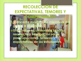 RECOLECCIÓN DE
   EXPECTATIVAS, TEMORES Y
       COMPROMISOS.
 Eldocente ayuda a los miembros del
  grupo a integrarse.
 Utilizando un cuestionario sencillo
  recolectara información sobre
  preocupaciones, temores y
  expectativas de los estudiantes.
 