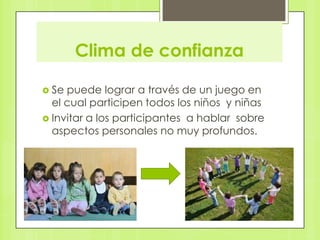 Clima de confianza

 Se puede lograr a través de un juego en
  el cual participen todos los niños y niñas
 Invitar a los participantes a hablar sobre
  aspectos personales no muy profundos.
 