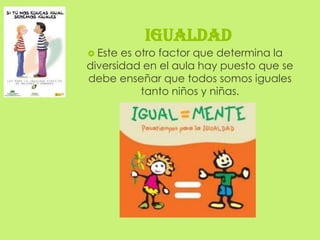 IGUALDAD
 Este es otro factor que determina la
diversidad en el aula hay puesto que se
debe enseñar que todos somos iguales
           tanto niños y niñas.
 