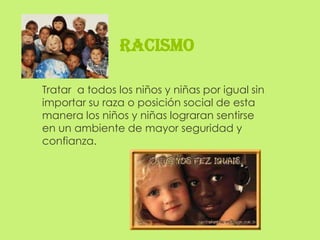 RACISMO

Tratar a todos los niños y niñas por igual sin
importar su raza o posición social de esta
manera los niños y niñas lograran sentirse
en un ambiente de mayor seguridad y
confianza.
 