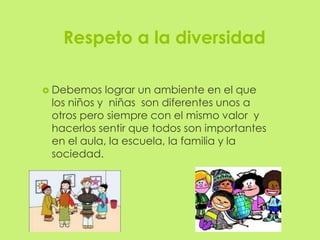Respeto a la diversidad

 Debemos   lograr un ambiente en el que
 los niños y niñas son diferentes unos a
 otros pero siempre con el mismo valor y
 hacerlos sentir que todos son importantes
 en el aula, la escuela, la familia y la
 sociedad.
 