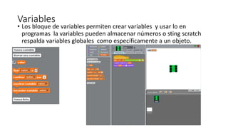 Variables
• Los bloque de variables permiten crear variables y usar lo en
programas la variables pueden almacenar números o sting scratch
respalda variables globales como específicamente a un objeto.
