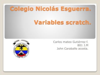 Colegio Nicolás Esguerra.
Variables scratch.
Carlos mateo Gutiérrez f.
801 J.M
John Caraballo acosta.
 