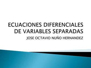 ECUACIONES DIFERENCIALES DE VARIABLES SEPARADAS JOSE OCTAVIO NUÑO HERNANDEZ 