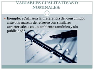 VARIABLES CUALITATIVAS O
             NOMINALES:

 Ejemplo: ¿Cuál será la preferencia del consumidor
 ante dos marcas de refresco con similares
 características en un ambiente armónico y sin
 publicidad?
 