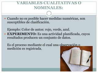 VARIABLES CUALITATIVAS O
             NOMINALES:

 Cuando no es posible hacer medidas numéricas, son
 susceptibles de clasificación.

  Ejemplo: Color de autos: rojo, verde, azul.
 EXPERIMENTO: Es una actividad planificada, cuyos
  resultados producen un conjunto de datos.

 Es el proceso mediante el cual una observación o
 medición es registrada.
 