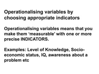Operationalising variables by
choosing appropriate indicators
Operationalising variables means that you
make them ‘measurable’ with one or more
precise INDICATORS.
Examples: Level of Knowledge, Socio-
economic status, IQ, awareness about a
problem etc
 