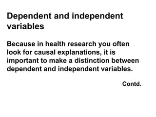 Dependent and independent
variables
Because in health research you often
look for causal explanations, it is
important to make a distinction between
dependent and independent variables.
Contd.
 