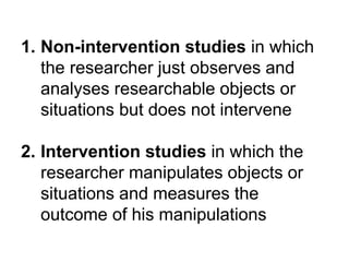 1. Non-intervention studies in which
the researcher just observes and
analyses researchable objects or
situations but does not intervene
2. Intervention studies in which the
researcher manipulates objects or
situations and measures the
outcome of his manipulations
 