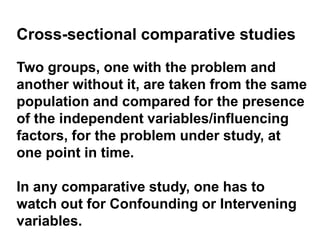 Cross-sectional comparative studies
Two groups, one with the problem and
another without it, are taken from the same
population and compared for the presence
of the independent variables/influencing
factors, for the problem under study, at
one point in time.
In any comparative study, one has to
watch out for Confounding or Intervening
variables.
 