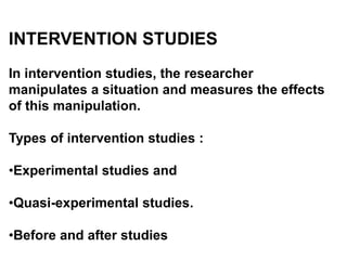 INTERVENTION STUDIES
In intervention studies, the researcher
manipulates a situation and measures the effects
of this manipulation.
Types of intervention studies :
•Experimental studies and
•Quasi-experimental studies.
•Before and after studies
 