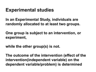 Experimental studies
In an Experimental Study, individuals are
randomly allocated to at least two groups.
One group is subject to an intervention, or
experiment,
while the other group(s) is not.
The outcome of the intervention (effect of the
intervention(independent variable) on the
dependent variable/problem) is determined
 