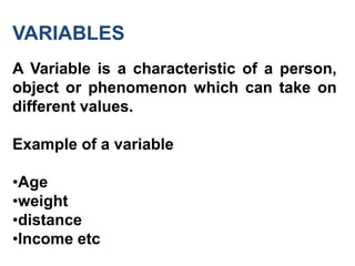 VARIABLES
A Variable is a characteristic of a person,
object or phenomenon which can take on
different values.
Example of a variable
•Age
•weight
•distance
•Income etc
 