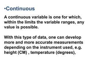 •Continuous
A continuous variable is one for which,
within the limits the variable ranges, any
value is possible.
With this type of data, one can develop
more and more accurate measurements
depending on the instrument used, e.g.
height (CM) , temperature (degrees),
 