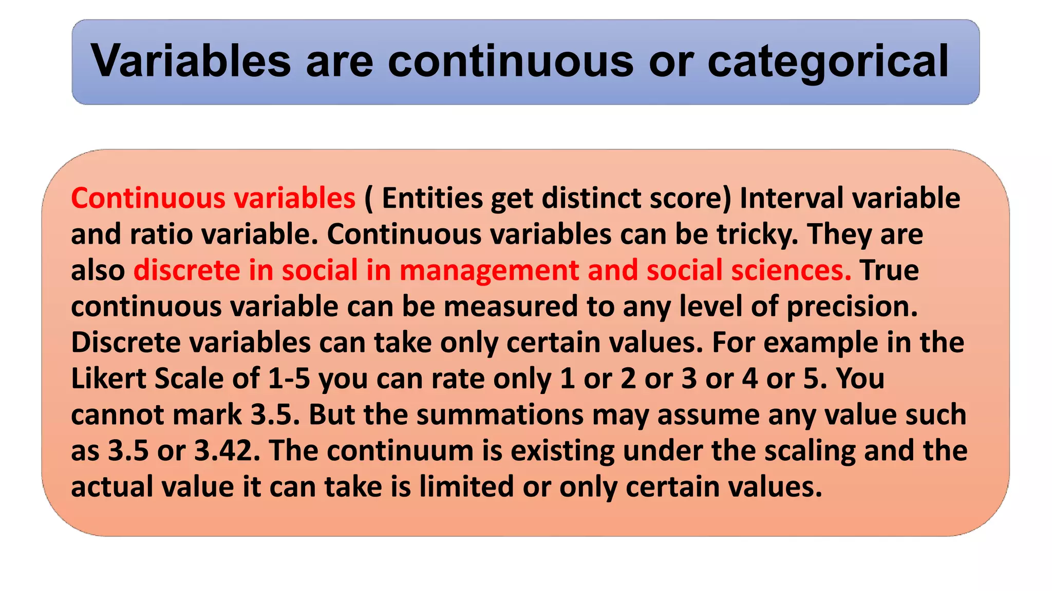 Variables are continuous or categorical
Continuous variables ( Entities get distinct score) Interval variable
and ratio variable. Continuous variables can be tricky. They are
also discrete in social in management and social sciences. True
continuous variable can be measured to any level of precision.
Discrete variables can take only certain values. For example in the
Likert Scale of 1-5 you can rate only 1 or 2 or 3 or 4 or 5. You
cannot mark 3.5. But the summations may assume any value such
as 3.5 or 3.42. The continuum is existing under the scaling and the
actual value it can take is limited or only certain values.
 