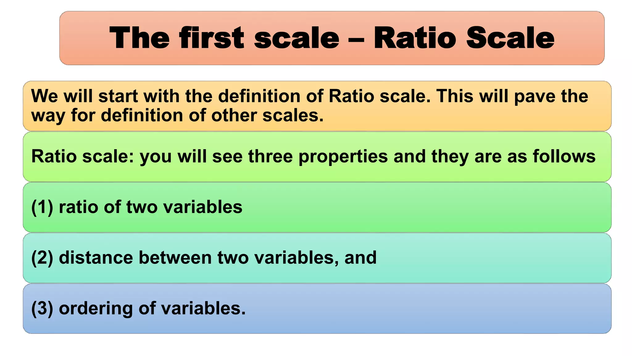 The first scale – Ratio Scale
We will start with the definition of Ratio scale. This will pave the
way for definition of other scales.
Ratio scale: you will see three properties and they are as follows
(1) ratio of two variables
(2) distance between two variables, and
(3) ordering of variables.
 