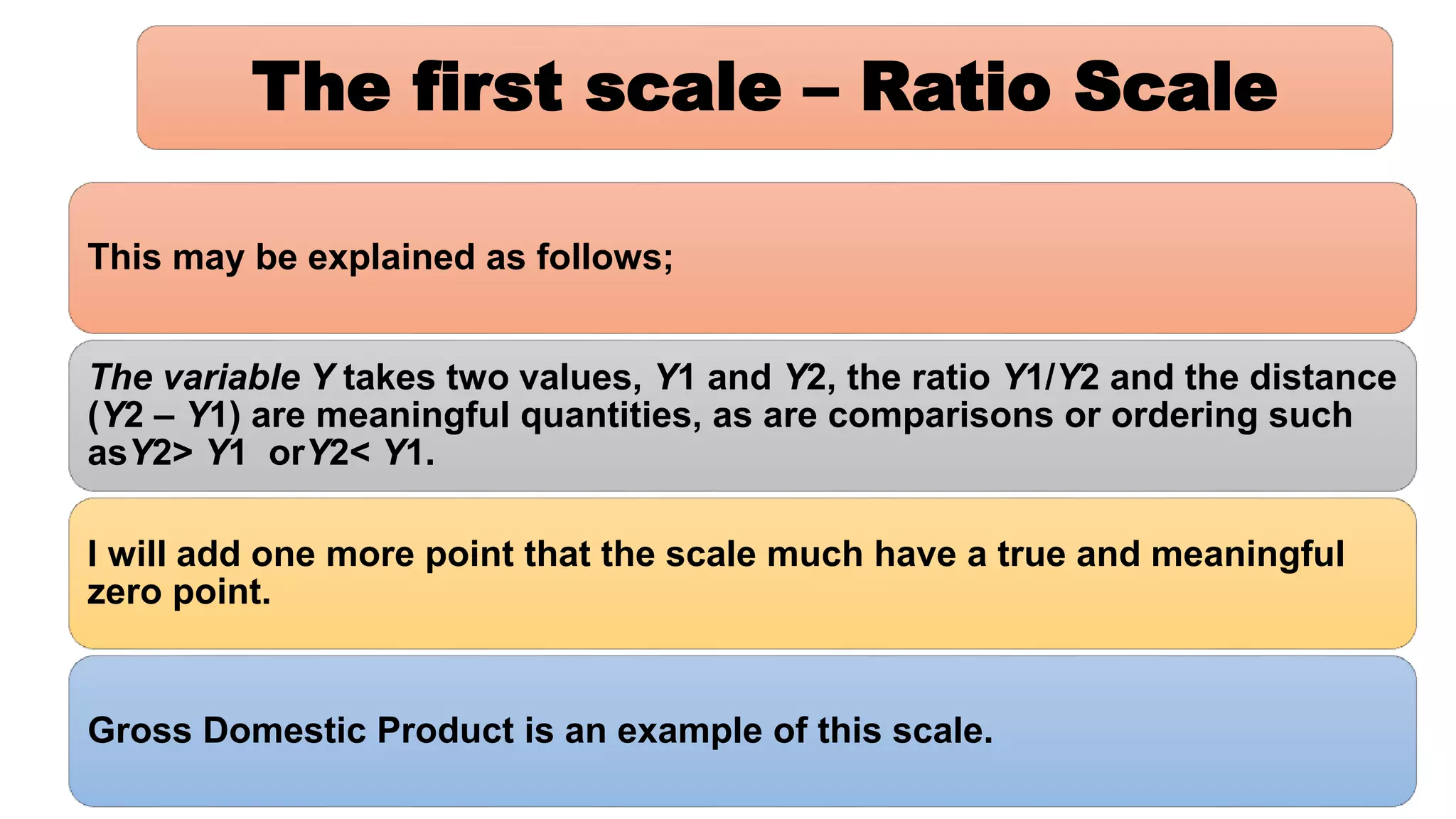 The first scale – Ratio Scale
This may be explained as follows;
The variable Y takes two values, Y1 and Y2, the ratio Y1/Y2 and the distance
(Y2 – Y1) are meaningful quantities, as are comparisons or ordering such
asY2> Y1 orY2< Y1.
I will add one more point that the scale much have a true and meaningful
zero point.
Gross Domestic Product is an example of this scale.
 